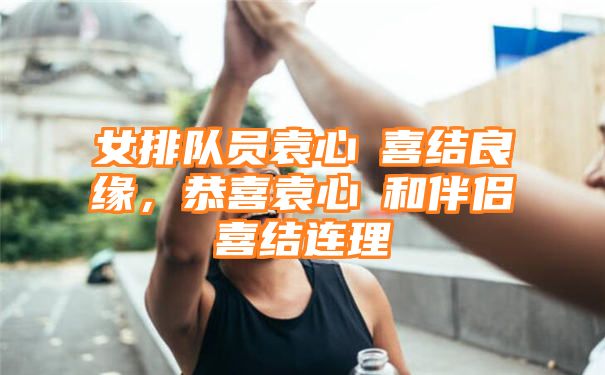 女排队员袁心玥喜结良缘，恭喜袁心玥和伴侣喜结连理