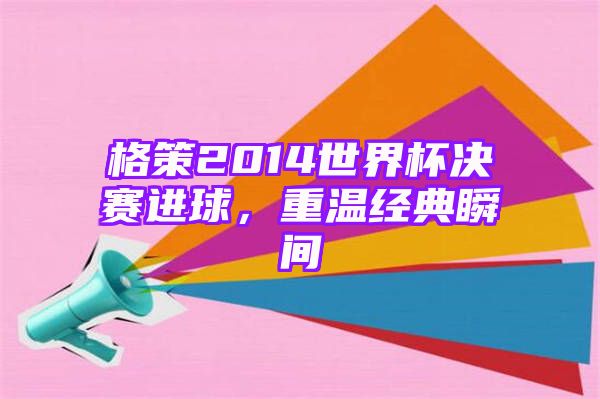 格策2014世界杯决赛进球，重温经典瞬间