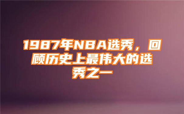 1987年NBA选秀，回顾历史上最伟大的选秀之一