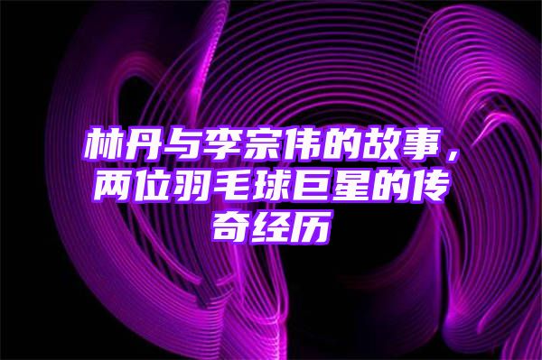 林丹与李宗伟的故事，两位羽毛球巨星的传奇经历