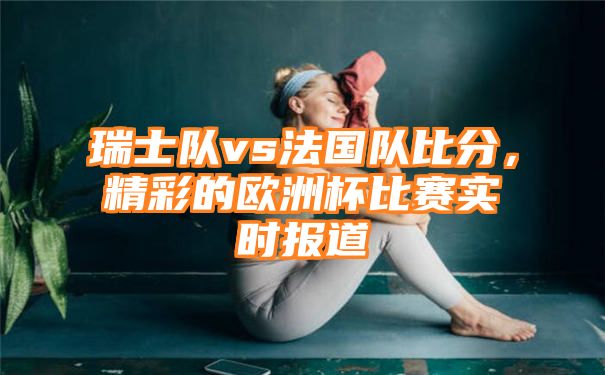 瑞士队vs法国队比分，精彩的欧洲杯比赛实时报道