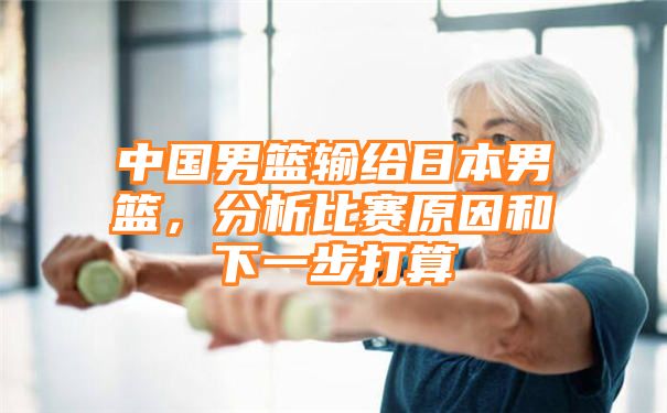 中国男篮输给日本男篮，分析比赛原因和下一步打算