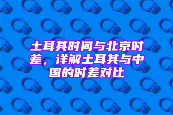 土耳其时间与北京时差，详解土耳其与中国的时差对比