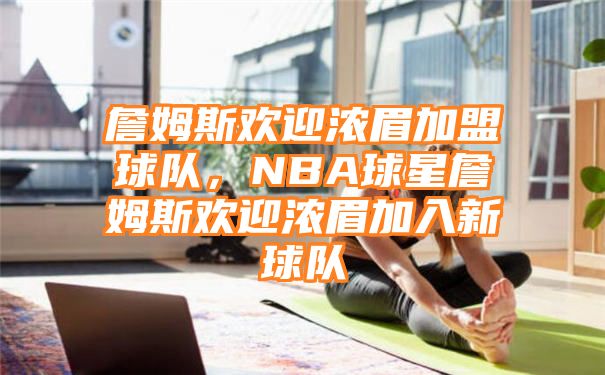 詹姆斯欢迎浓眉加盟球队，NBA球星詹姆斯欢迎浓眉加入新球队