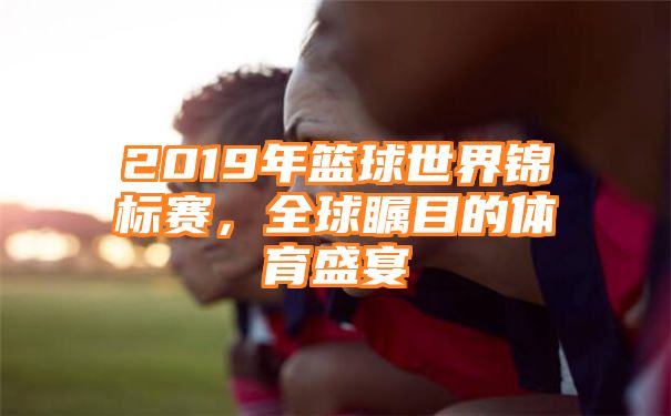 2019年篮球世界锦标赛，全球瞩目的体育盛宴