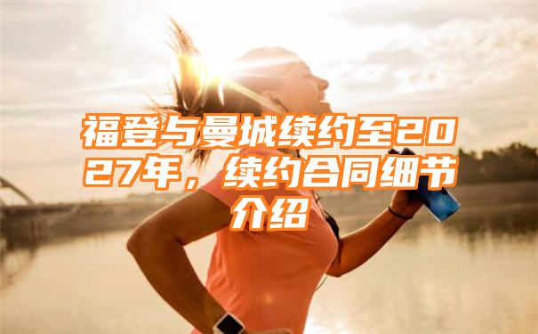 福登与曼城续约至2027年，续约合同细节介绍