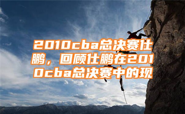 2010cba总决赛仕鹏，回顾仕鹏在2010cba总决赛中的现