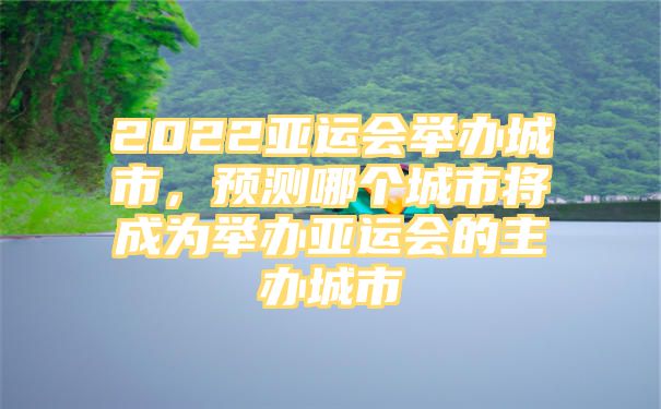 2022亚运会举办城市，预测哪个城市将成为举办亚运会的主办城市