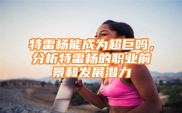 特雷杨能成为超巨吗，分析特雷杨的职业前景和发展潜力