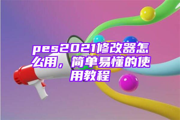 pes2021修改器怎么用，简单易懂的使用教程