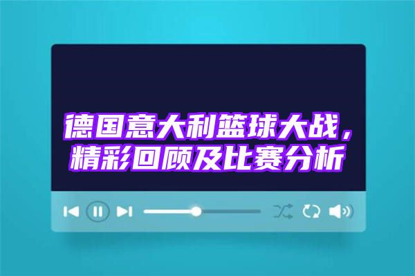 德国意大利篮球大战，精彩回顾及比赛分析