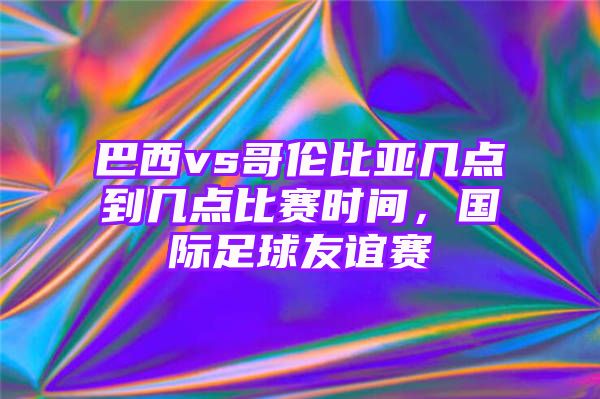 巴西vs哥伦比亚几点到几点比赛时间，国际足球友谊赛