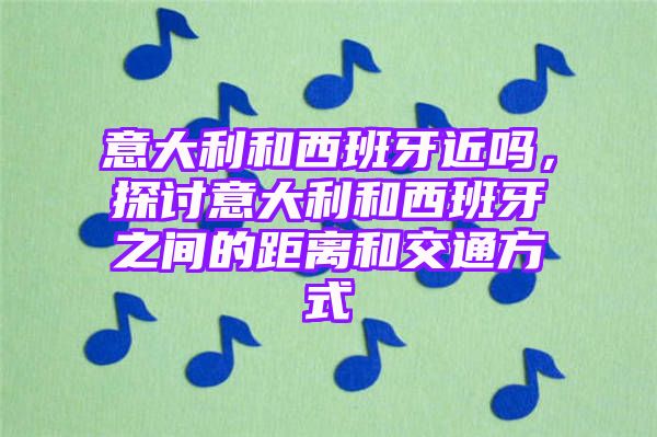 意大利和西班牙近吗，探讨意大利和西班牙之间的距离和交通方式