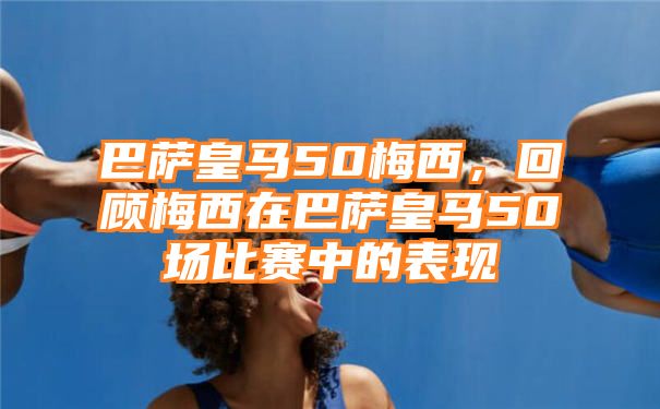 巴萨皇马50梅西，回顾梅西在巴萨皇马50场比赛中的表现