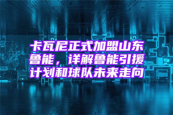 卡瓦尼正式加盟山东鲁能，详解鲁能引援计划和球队未来走向