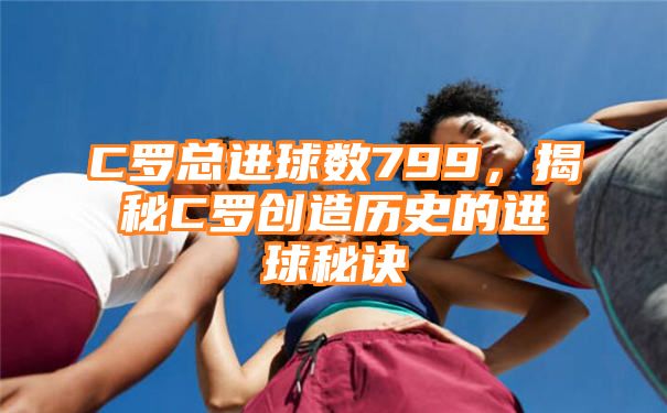 C罗总进球数799，揭秘C罗创造历史的进球秘诀