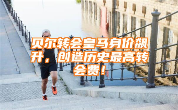 贝尔转会皇马身价飙升，创造历史最高转会费！