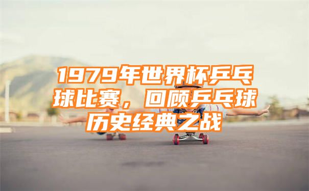 1979年世界杯乒乓球比赛，回顾乒乓球历史经典之战