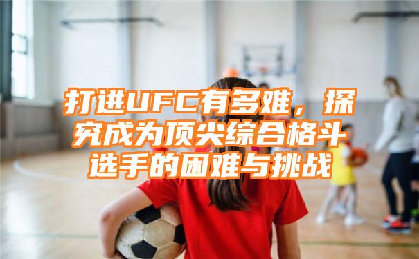 打进UFC有多难，探究成为顶尖综合格斗选手的困难与挑战