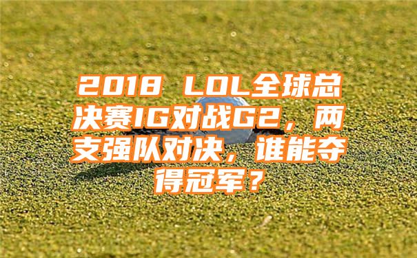 2018 LOL全球总决赛IG对战G2，两支强队对决，谁能夺得冠军？