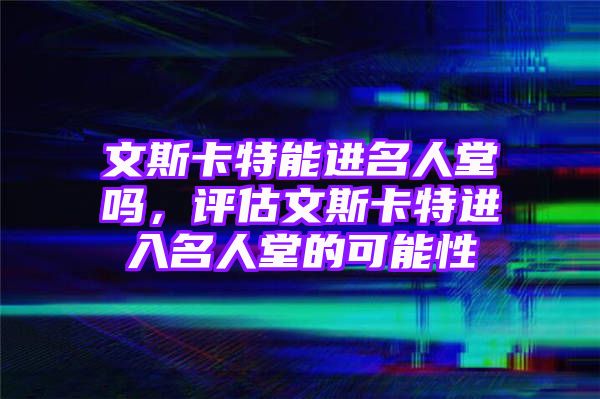 文斯卡特能进名人堂吗，评估文斯卡特进入名人堂的可能性