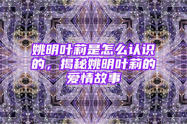 姚明叶莉是怎么认识的，揭秘姚明叶莉的爱情故事