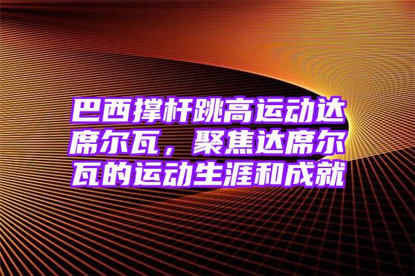 巴西撑杆跳高运动达席尔瓦，聚焦达席尔瓦的运动生涯和成就