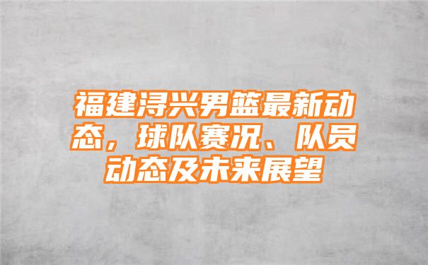 福建浔兴男篮最新动态，球队赛况、队员动态及未来展望