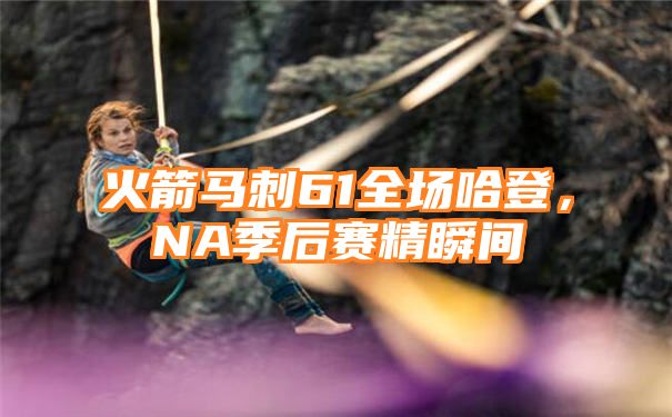 火箭马刺61全场哈登，NA季后赛精瞬间