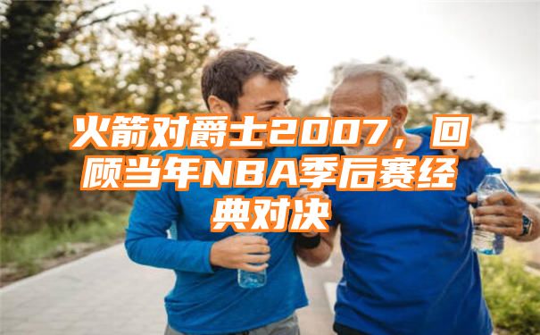 火箭对爵士2007，回顾当年NBA季后赛经典对决