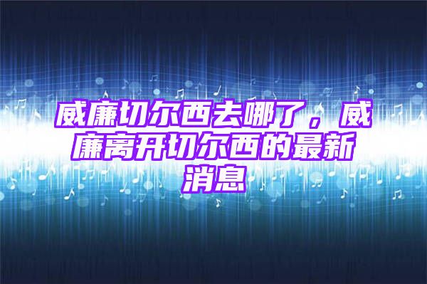 威廉切尔西去哪了，威廉离开切尔西的最新消息