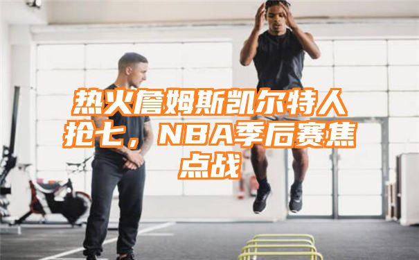 热火詹姆斯凯尔特人抢七，NBA季后赛焦点战