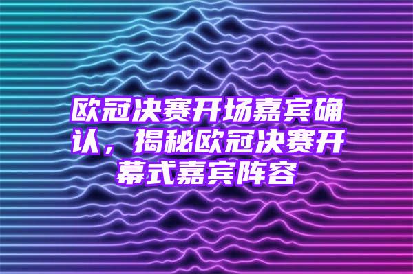 欧冠决赛开场嘉宾确认，揭秘欧冠决赛开幕式嘉宾阵容