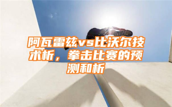 阿瓦雷兹vs比沃尔技术析，拳击比赛的预测和析