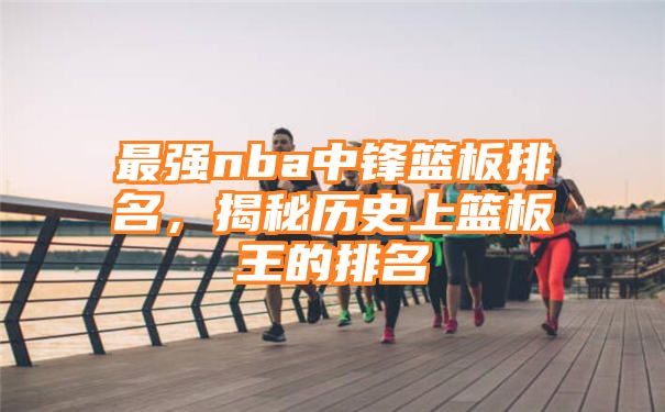 最强nba中锋篮板排名，揭秘历史上篮板王的排名