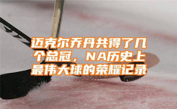 迈克尔乔丹共得了几个总冠，NA历史上最伟大球的荣耀记录