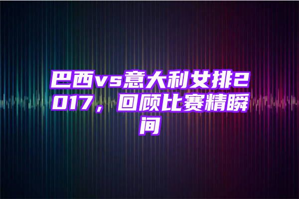 巴西vs意大利女排2017，回顾比赛精瞬间