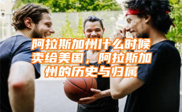 阿拉斯加州什么时候卖给美国，阿拉斯加州的历史与归属