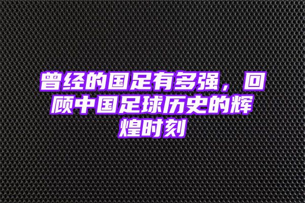 曾经的国足有多强，回顾中国足球历史的辉煌时刻