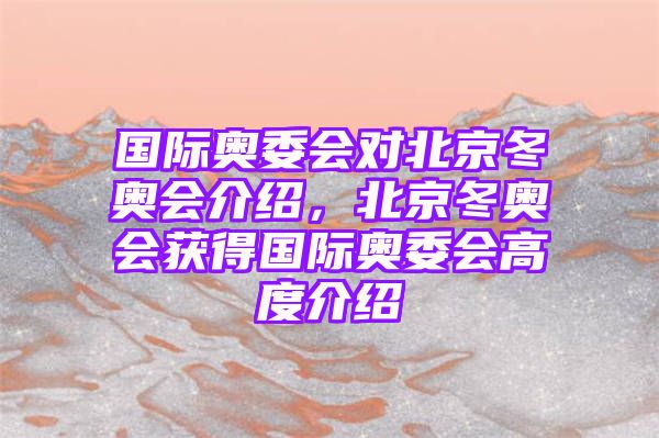 国际奥委会对北京冬奥会介绍，北京冬奥会获得国际奥委会高度介绍