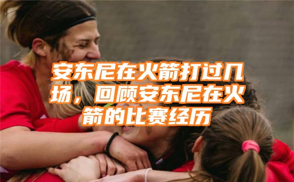 安东尼在火箭打过几场，回顾安东尼在火箭的比赛经历