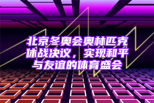 北京冬奥会奥林匹克休战决议，实现和平与友谊的体育盛会