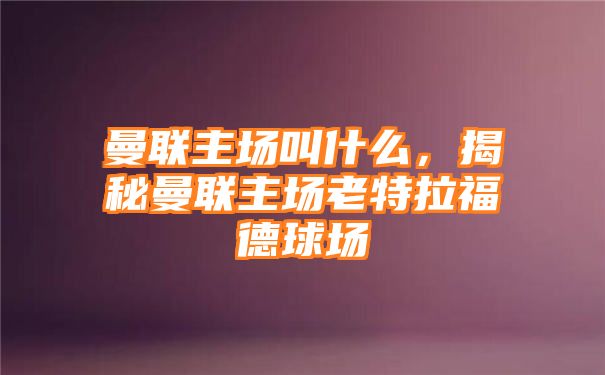 曼联主场叫什么，揭秘曼联主场老特拉福德球场