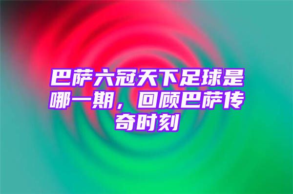 巴萨六冠天下足球是哪一期，回顾巴萨传奇时刻