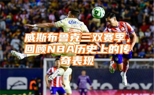 威斯布鲁克三双赛季，回顾NBA历史上的传奇表现