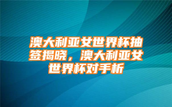 澳大利亚女世界杯抽签揭晓，澳大利亚女世界杯对手析