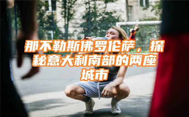 那不勒斯佛罗伦萨，探秘意大利南部的两座城市