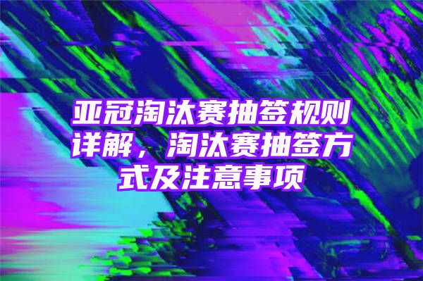 亚冠淘汰赛抽签规则详解，淘汰赛抽签方式及注意事项