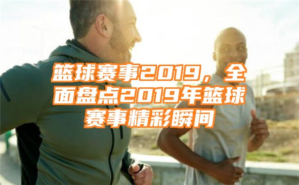 篮球赛事2019，全面盘点2019年篮球赛事精彩瞬间