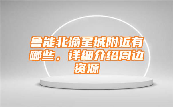 鲁能北渝星城附近有哪些，详细介绍周边资源